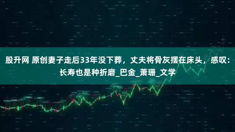 股升网 原创妻子走后33年没下葬，丈夫将骨灰摆在床头，感叹：长寿也是种折磨_巴金_萧珊_文学