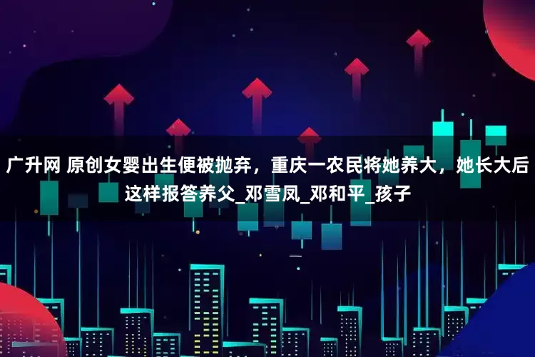 广升网 原创女婴出生便被抛弃，重庆一农民将她养大，她长大后这样报答养父_邓雪凤_邓和平_孩子