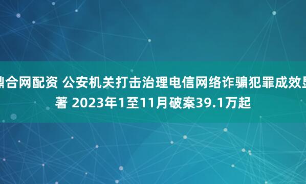鼎合网配资 公安机关打击治理电信网络诈骗犯罪成效显著 2023年1至11月破案39.1万起
