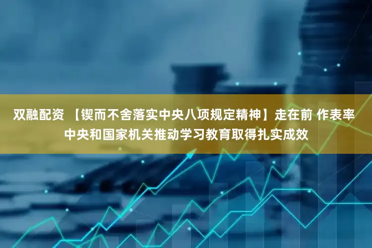 双融配资 【锲而不舍落实中央八项规定精神】走在前 作表率 中央和国家机关推动学习教育取得扎实成效