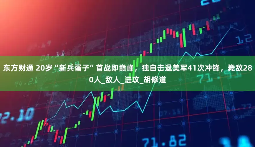 东方财通 20岁“新兵蛋子”首战即巅峰，独自击退美军41次冲锋，毙敌280人_敌人_进攻_胡修道