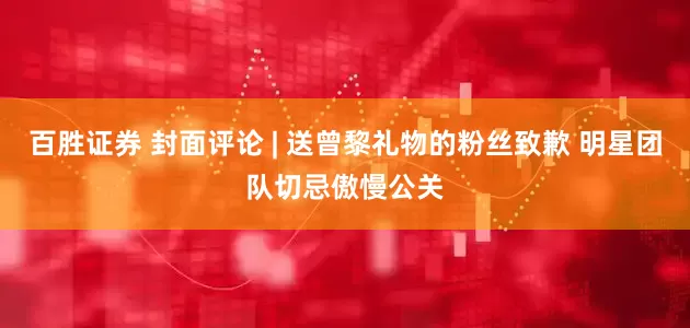 百胜证券 封面评论 | 送曾黎礼物的粉丝致歉 明星团队切忌傲慢公关
