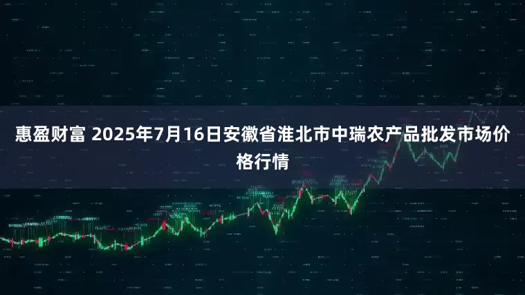 惠盈财富 2025年7月16日安徽省淮北市中瑞农产品批发市场价格行情