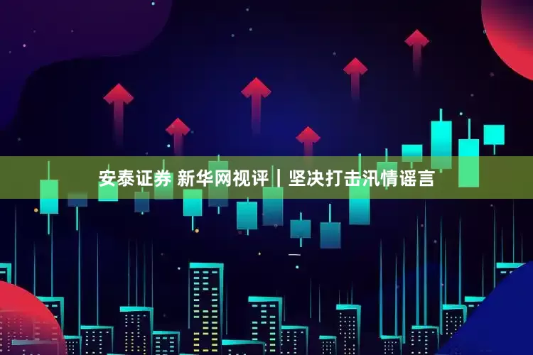 安泰证券 新华网视评｜坚决打击汛情谣言