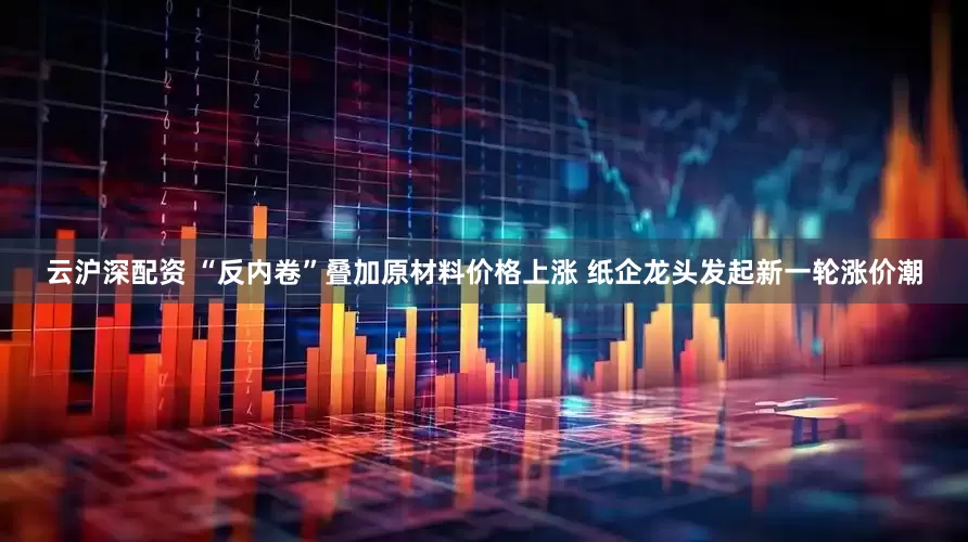 云沪深配资 “反内卷”叠加原材料价格上涨 纸企龙头发起新一轮涨价潮