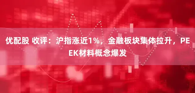 优配股 收评：沪指涨近1%，金融板块集体拉升，PEEK材料概念爆发