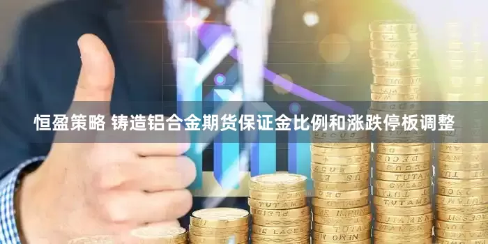 恒盈策略 铸造铝合金期货保证金比例和涨跌停板调整