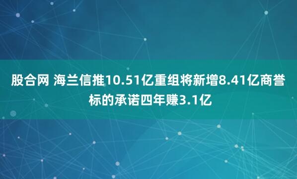 股合网 海兰信推10.51亿重组将新增8.41亿商誉 标的承诺四年赚3.1亿