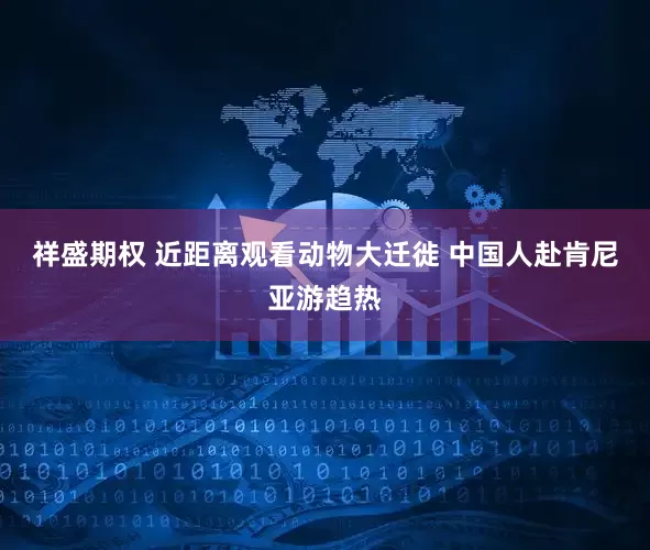 祥盛期权 近距离观看动物大迁徙 中国人赴肯尼亚游趋热