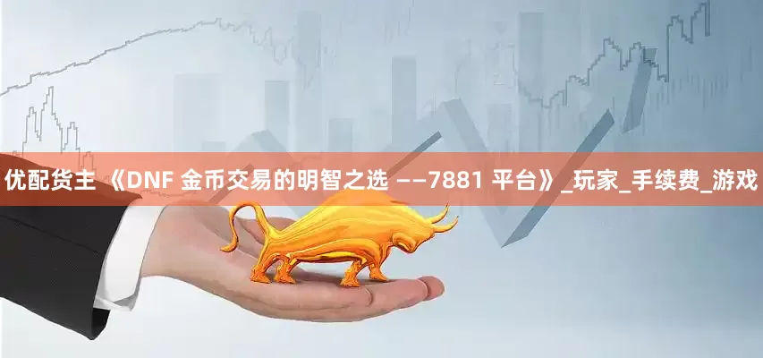 优配货主 《DNF 金币交易的明智之选 ——7881 平台》_玩家_手续费_游戏