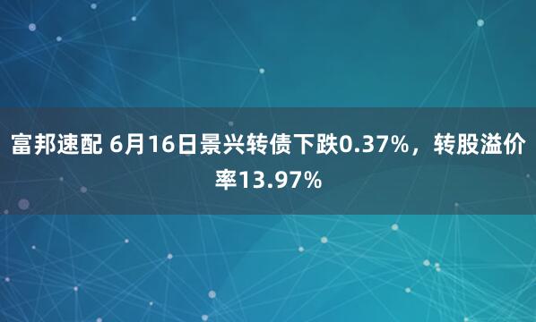 富邦速配 6月16日景兴转债下跌0.37%，转股溢价率13.97%