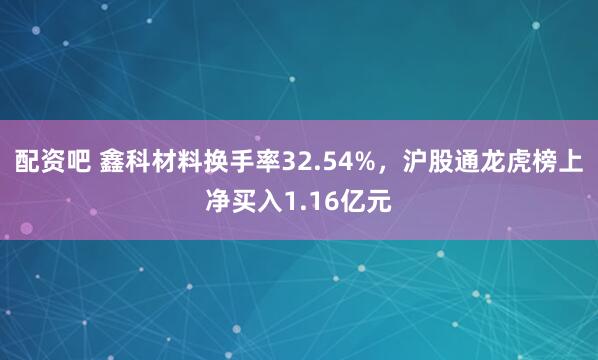 配资吧 鑫科材料换手率32.54%，沪股通龙虎榜上净买入1.16亿元