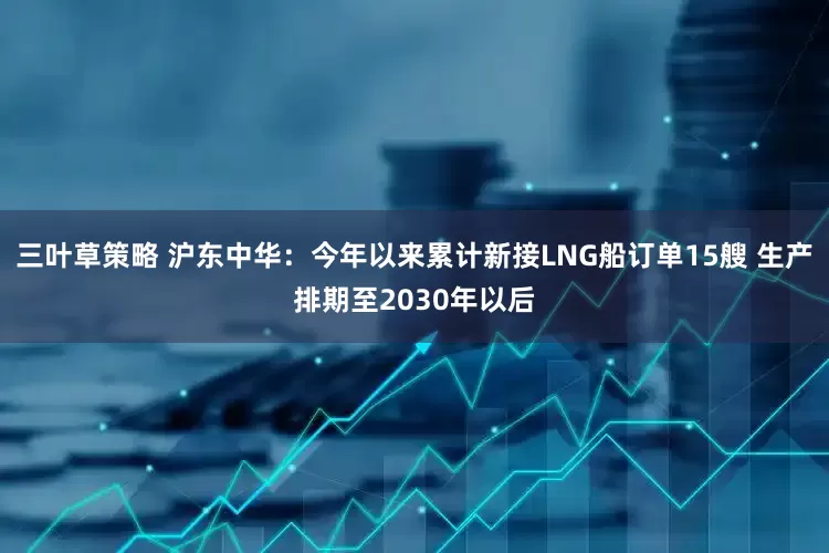 三叶草策略 沪东中华：今年以来累计新接LNG船订单15艘 生产排期至2030年以后